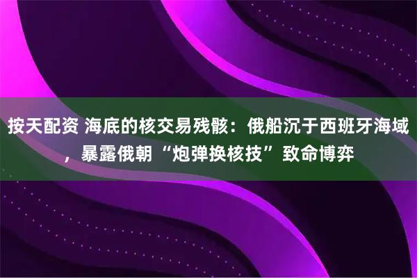 按天配资 海底的核交易残骸：俄船沉于西班牙海域，暴露俄朝 “炮弹换核技” 致命博弈