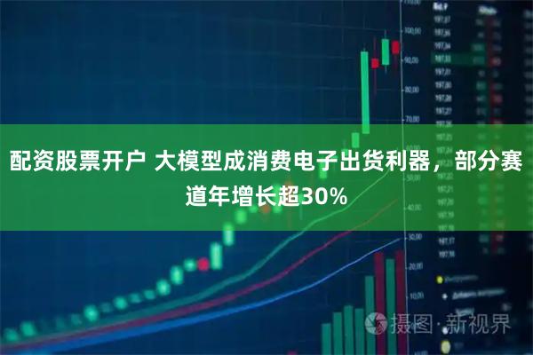 配资股票开户 大模型成消费电子出货利器，部分赛道年增长超30%