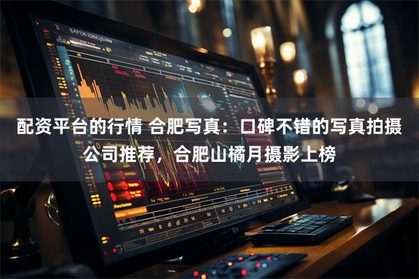 配资平台的行情 合肥写真：口碑不错的写真拍摄公司推荐，合肥山橘月摄影上榜
