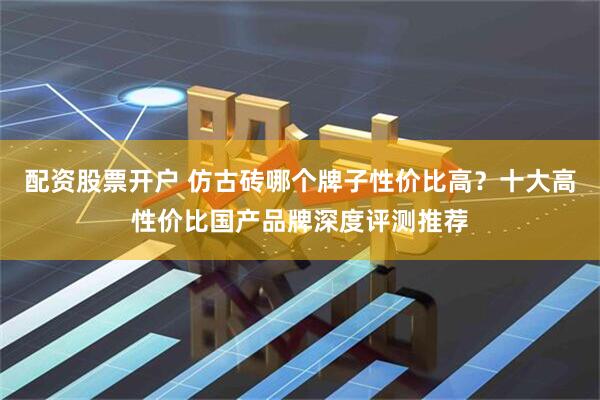 配资股票开户 仿古砖哪个牌子性价比高？十大高性价比国产品牌深度评测推荐
