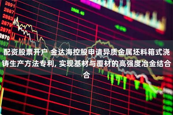 配资股票开户 金达海控股申请异质金属坯料箱式浇铸生产方法专利, 实现基材与覆材的高强度冶金结合
