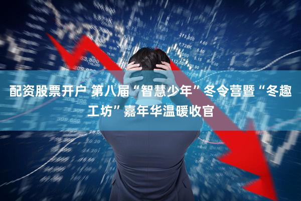 配资股票开户 第八届“智慧少年”冬令营暨“冬趣工坊”嘉年华温暖收官