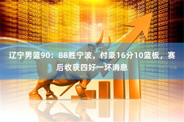 辽宁男篮90：88胜宁波，付豪16分10篮板，赛后收获四好一坏消息