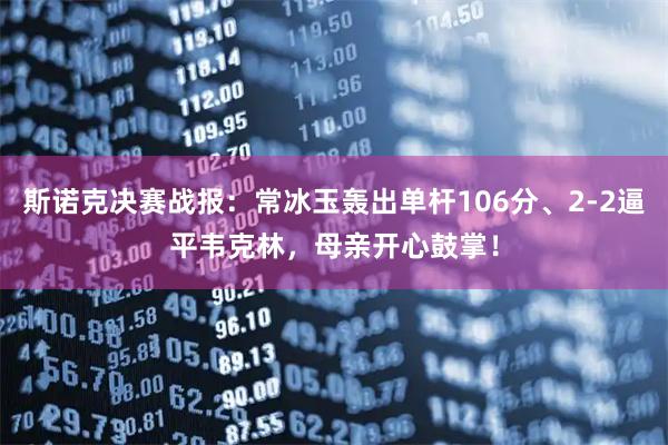 斯诺克决赛战报：常冰玉轰出单杆106分、2-2逼平韦克林，母亲开心鼓掌！