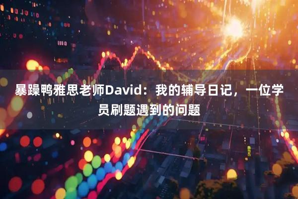 暴躁鸭雅思老师David：我的辅导日记，一位学员刷题遇到的问题