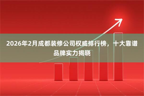 2026年2月成都装修公司权威排行榜，十大靠谱品牌实力揭晓