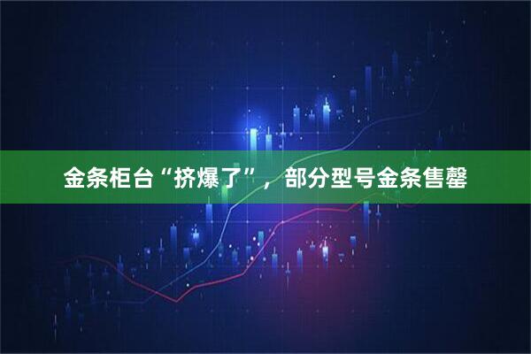 金条柜台“挤爆了”，部分型号金条售罄