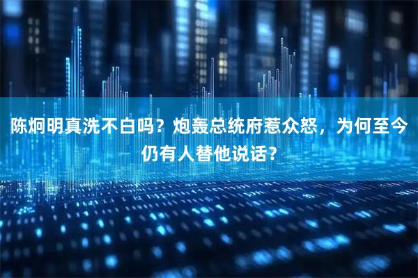 陈炯明真洗不白吗？炮轰总统府惹众怒，为何至今仍有人替他说话？