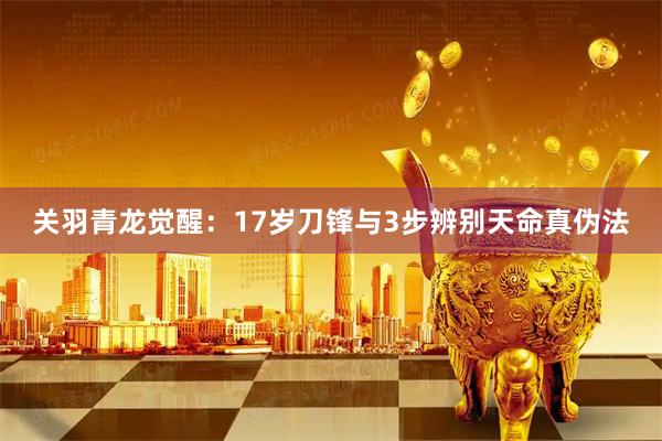 关羽青龙觉醒：17岁刀锋与3步辨别天命真伪法