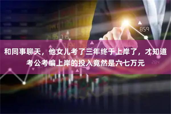 和同事聊天，他女儿考了三年终于上岸了，才知道考公考编上岸的投入竟然是六七万元