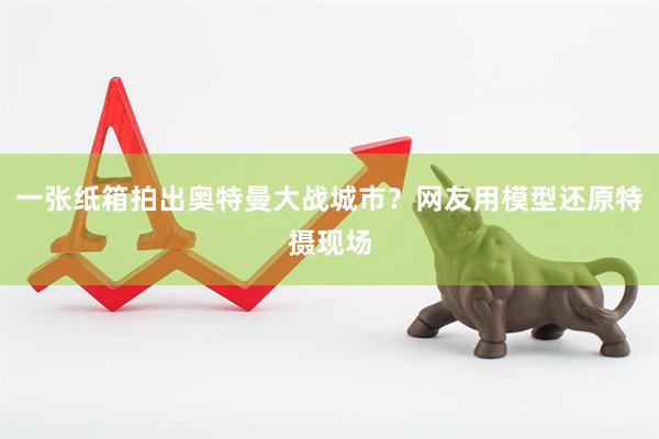 一张纸箱拍出奥特曼大战城市？网友用模型还原特摄现场