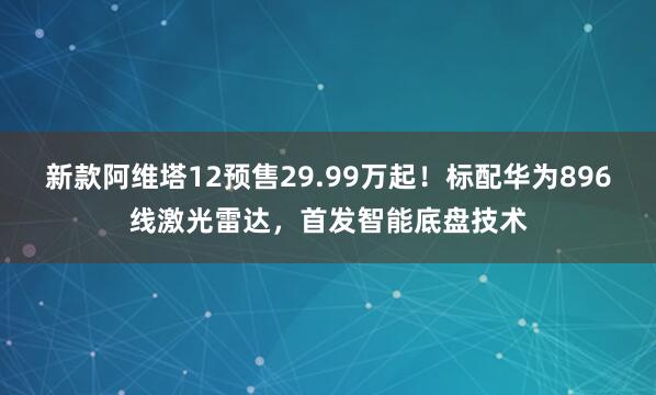 新款阿维塔12预售29.99万起！标配华为896线激光雷达，首发智能底盘技术