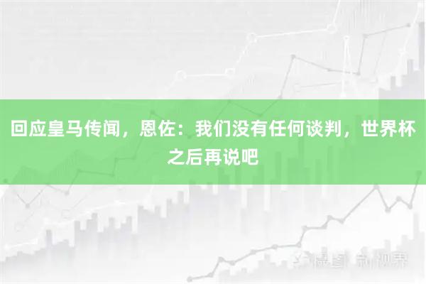 回应皇马传闻，恩佐：我们没有任何谈判，世界杯之后再说吧