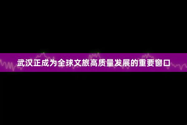 武汉正成为全球文旅高质量发展的重要窗口