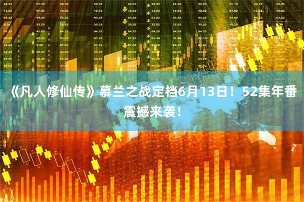 《凡人修仙传》慕兰之战定档6月13日！52集年番震撼来袭！