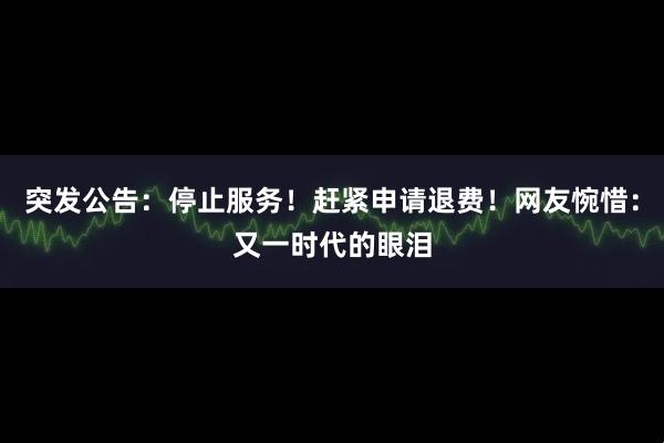突发公告：停止服务！赶紧申请退费！网友惋惜：又一时代的眼泪
