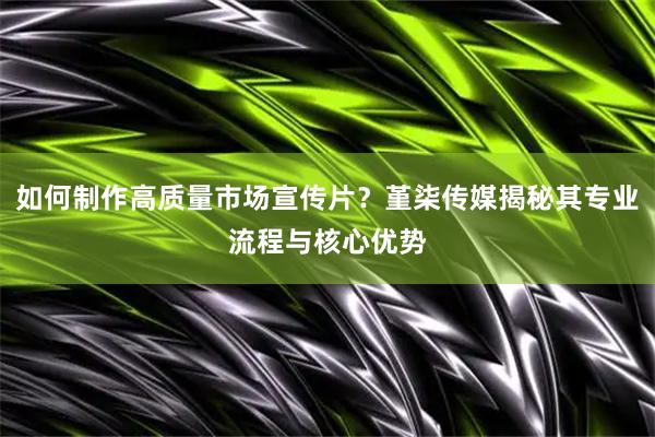 如何制作高质量市场宣传片？堇柒传媒揭秘其专业流程与核心优势