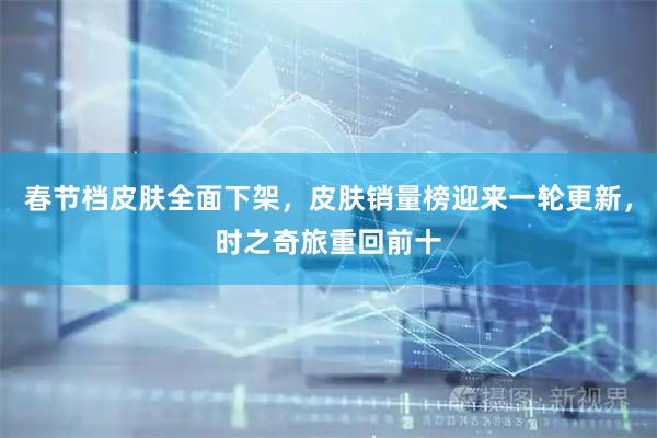 春节档皮肤全面下架，皮肤销量榜迎来一轮更新，时之奇旅重回前十