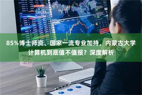 85%博士师资、国家一流专业加持，内蒙古大学计算机到底值不值报？深度解析