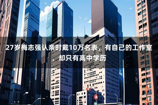 27岁梅志强认亲时戴10万名表，有自己的工作室，却只有高中学历