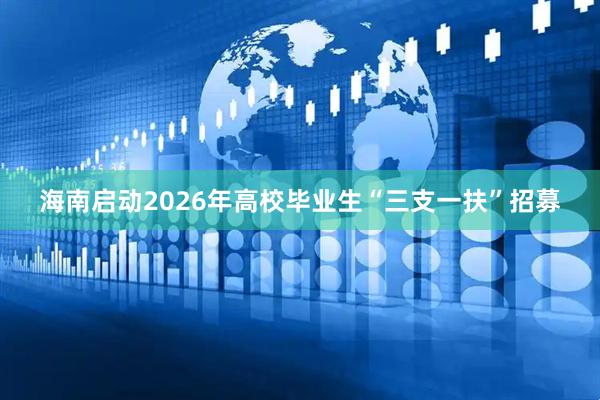 海南启动2026年高校毕业生“三支一扶”招募