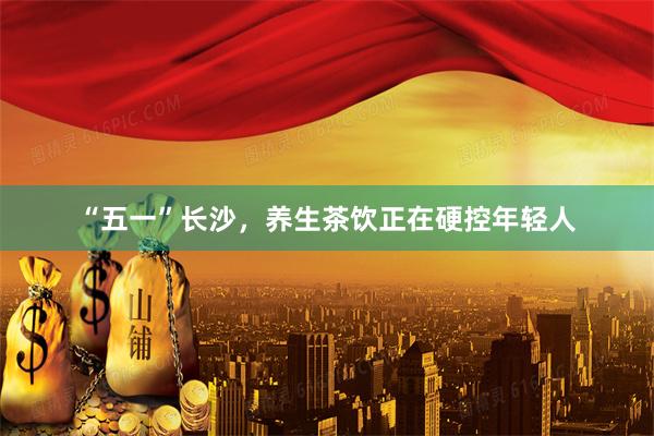 “五一”长沙，养生茶饮正在硬控年轻人