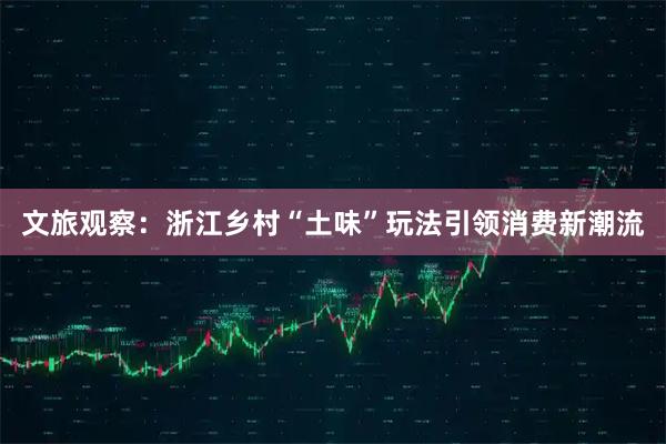 文旅观察：浙江乡村“土味”玩法引领消费新潮流