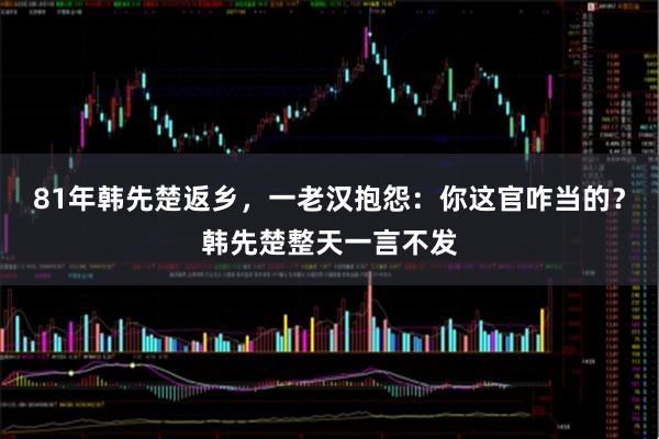 81年韩先楚返乡，一老汉抱怨：你这官咋当的？韩先楚整天一言不发