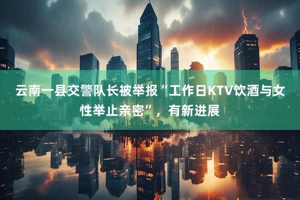 云南一县交警队长被举报“工作日KTV饮酒与女性举止亲密”，有新进展
