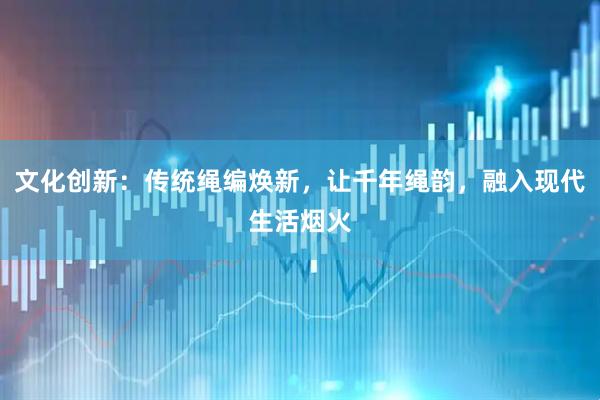 文化创新：传统绳编焕新，让千年绳韵，融入现代生活烟火