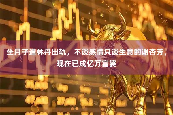 坐月子遭林丹出轨，不谈感情只谈生意的谢杏芳，现在已成亿万富婆
