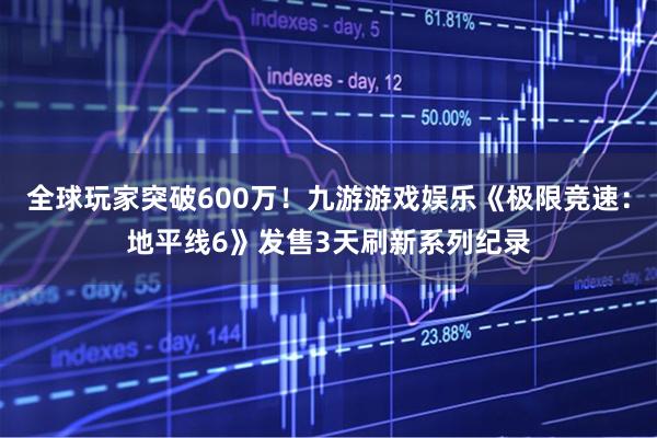 全球玩家突破600万！九游游戏娱乐《极限竞速：地平线6》发售3天刷新系列纪录