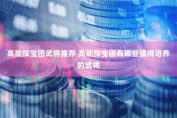 高能探宝团武将推荐 高能探宝团有哪些值得培养的武将