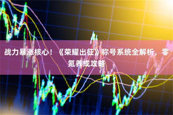 战力暴涨核心！《荣耀出征》称号系统全解析，零氪养成攻略