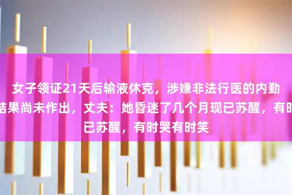 女子领证21天后输液休克，涉嫌非法行医的内勤人员处罚结果尚未作出，丈夫：她昏迷了几个月现已苏醒，有时哭有时笑