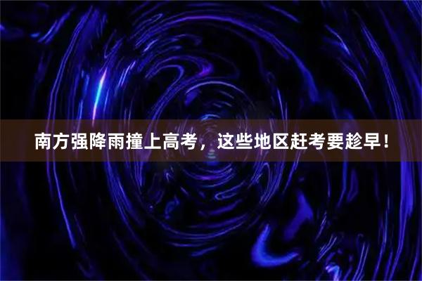 南方强降雨撞上高考，这些地区赶考要趁早！