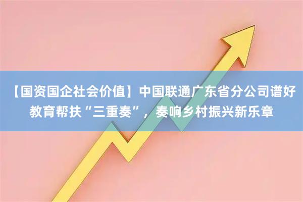 【国资国企社会价值】中国联通广东省分公司谱好教育帮扶“三重奏”，奏响乡村振兴新乐章