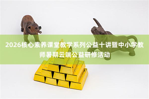 2026核心素养课堂教学系列公益十讲暨中小学教师暑期云端公益研修活动