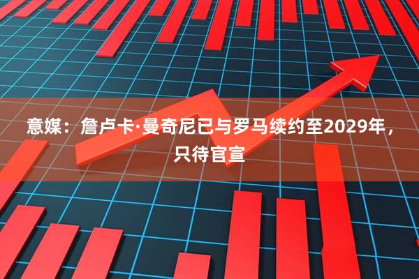意媒:詹卢卡·曼奇尼已与罗马续约至2029年,只待官宣