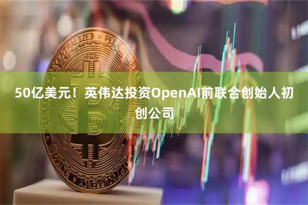 50亿美元！英伟达投资OpenAI前联合创始人初创公司