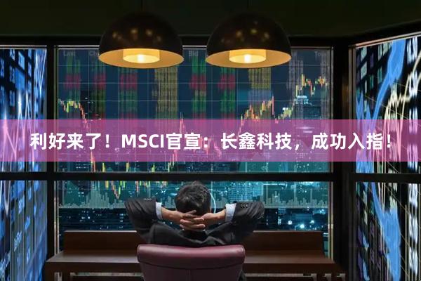 利好来了！MSCI官宣：长鑫科技，成功入指！